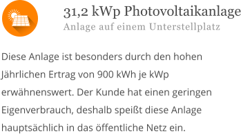  Diese Anlage ist besonders durch den hohen Jährlichen Ertrag von 900 kWh je kWp erwähnenswert. Der Kunde hat einen geringen Eigenverbrauch, deshalb speißt diese Anlage hauptsächlich in das öffentliche Netz ein.        31,2 kWp Photovoltaikanlage Anlage auf einem Unterstellplatz