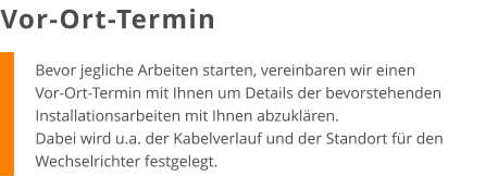Bevor jegliche Arbeiten starten, vereinbaren wir einen Vor-Ort-Termin mit Ihnen um Details der bevorstehenden Installationsarbeiten mit Ihnen abzuklären. Dabei wird u.a. der Kabelverlauf und der Standort für den Wechselrichter festgelegt. Vor-Ort-Termin