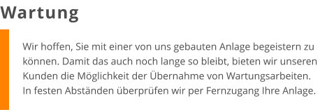 Wir hoffen, Sie mit einer von uns gebauten Anlage begeistern zu können. Damit das auch noch lange so bleibt, bieten wir unseren Kunden die Möglichkeit der Übernahme von Wartungsarbeiten. In festen Abständen überprüfen wir per Fernzugang Ihre Anlage. Wartung