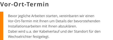 Bevor jegliche Arbeiten starten, vereinbaren wir einen Vor-Ort-Termin mit Ihnen um Details der bevorstehenden Installationsarbeiten mit Ihnen abzuklären. Dabei wird u.a. der Kabelverlauf und der Standort für den Wechselrichter festgelegt. Vor-Ort-Termin
