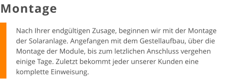 Nach Ihrer endgültigen Zusage, beginnen wir mit der Montage der Solaranlage. Angefangen mit dem Gestellaufbau, über die Montage der Module, bis zum letzlichen Anschluss vergehen einige Tage. Zuletzt bekommt jeder unserer Kunden eine komplette Einweisung. Montage