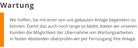 Wir hoffen, Sie mit einer von uns gebauten Anlage begeistern zu können. Damit das auch noch lange so bleibt, bieten wir unseren Kunden die Möglichkeit der Übernahme von Wartungsarbeiten. In festen Abständen überprüfen wir per Fernzugang Ihre Anlage. Wartung