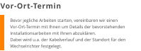 Bevor jegliche Arbeiten starten, vereinbaren wir einen Vor-Ort-Termin mit Ihnen um Details der bevorstehenden Installationsarbeiten mit Ihnen abzuklären. Dabei wird u.a. der Kabelverlauf und der Standort für den Wechselrichter festgelegt. Vor-Ort-Termin