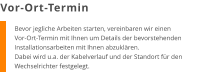 Bevor jegliche Arbeiten starten, vereinbaren wir einen Vor-Ort-Termin mit Ihnen um Details der bevorstehenden Installationsarbeiten mit Ihnen abzuklären. Dabei wird u.a. der Kabelverlauf und der Standort für den Wechselrichter festgelegt. Vor-Ort-Termin